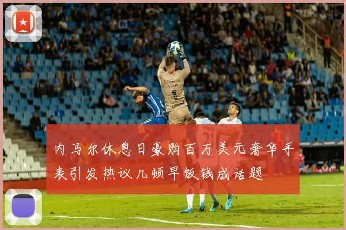 内马尔休息日豪购百万美元奢华手表引发热议几顿早饭钱成话题