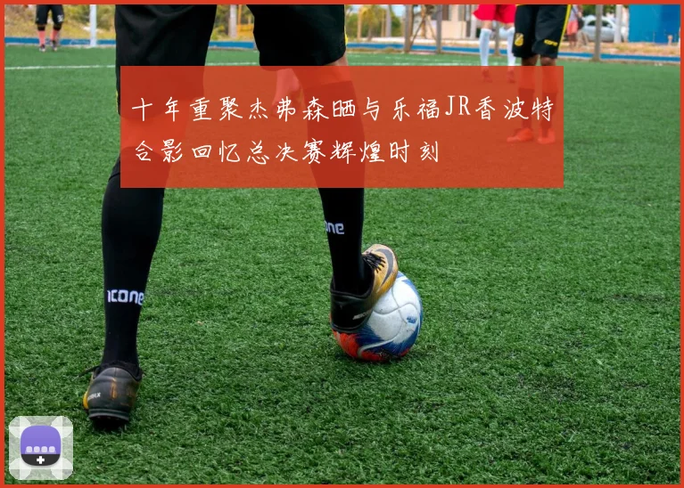 十年重聚杰弗森晒与乐福JR香波特合影回忆总决赛辉煌时刻