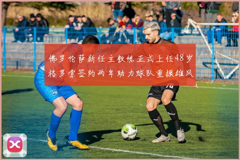 佛罗伦萨新任主教练正式上任48岁格罗索签约两年助力球队重振雄风
