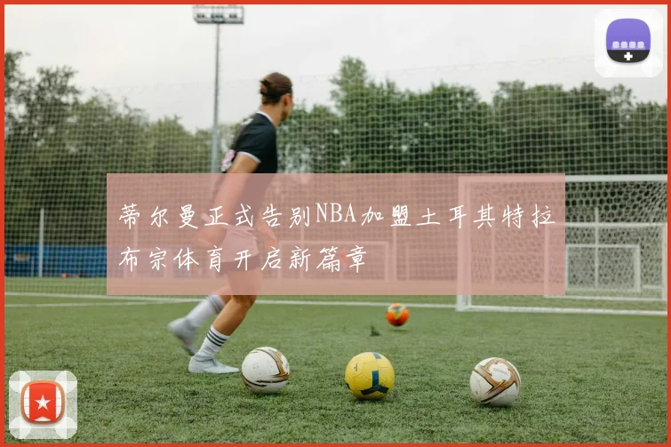 蒂尔曼正式告别NBA加盟土耳其特拉布宗体育开启新篇章