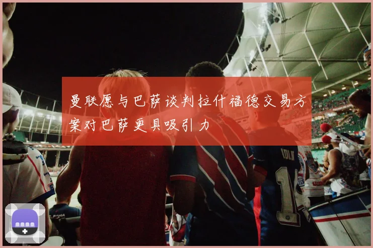 曼联愿与巴萨谈判拉什福德交易方案对巴萨更具吸引力
