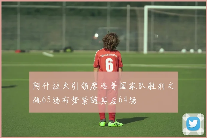 阿什拉夫引领摩洛哥国家队胜利之路65场布努紧随其后64场