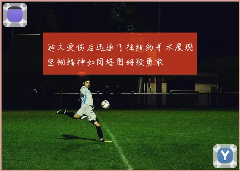 迪文受伤后迅速飞往纽约手术展现坚韧精神如同塔图姆般勇敢