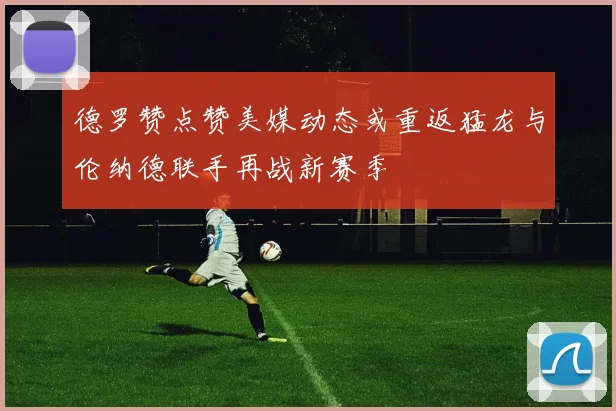 德罗赞点赞美媒动态或重返猛龙与伦纳德联手再战新赛季