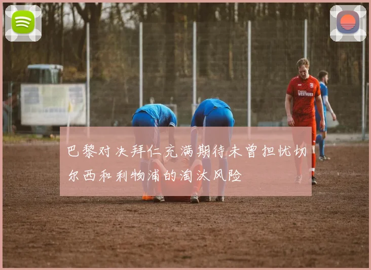 巴黎对决拜仁充满期待未曾担忧切尔西和利物浦的淘汰风险