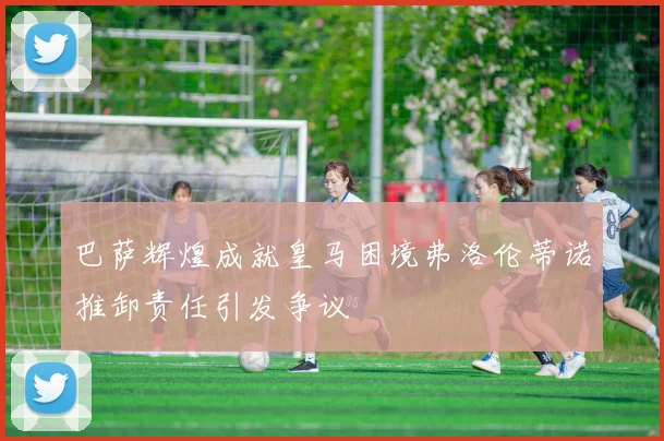 巴萨辉煌成就皇马困境弗洛伦蒂诺推卸责任引发争议