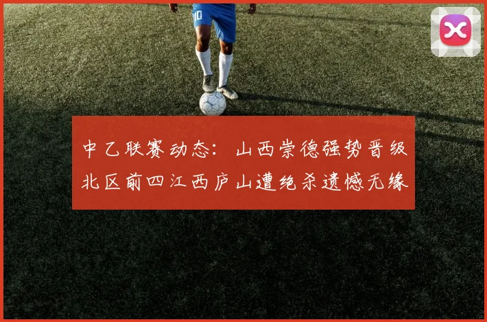 中乙联赛动态：山西崇德强势晋级北区前四江西庐山遭绝杀遗憾无缘南区前四