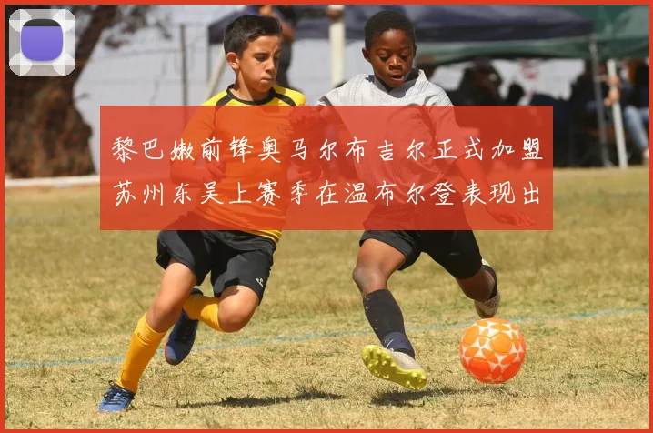 黎巴嫩前锋奥马尔布吉尔正式加盟苏州东吴上赛季在温布尔登表现出色