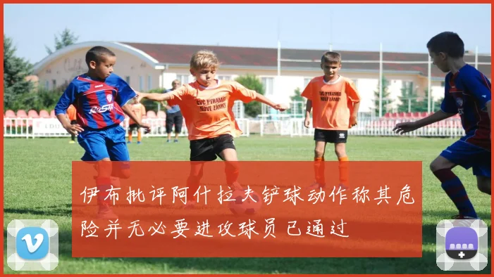伊布批评阿什拉夫铲球动作称其危险并无必要进攻球员已通过