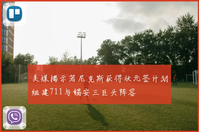 美媒揭示若尼克斯获得状元签计划组建711与锡安三巨头阵容