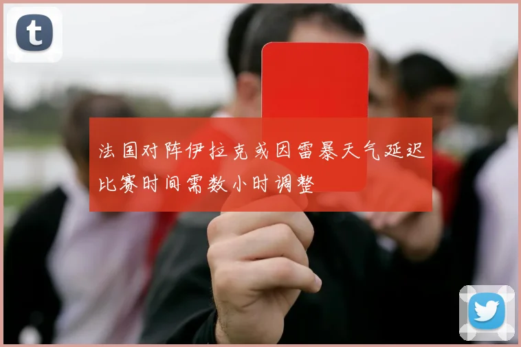 法国对阵伊拉克或因雷暴天气延迟比赛时间需数小时调整