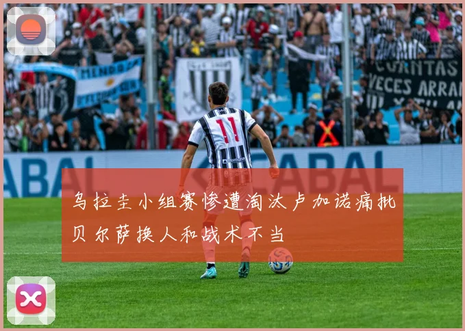 乌拉圭小组赛惨遭淘汰卢加诺痛批贝尔萨换人和战术不当