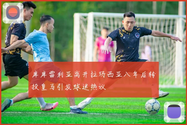 库库雷利亚离开拉玛西亚八年后转投皇马引发球迷热议