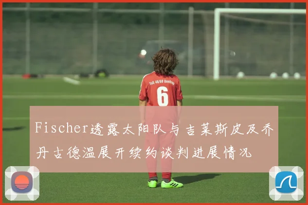 Fischer透露太阳队与吉莱斯皮及乔丹古德温展开续约谈判进展情况