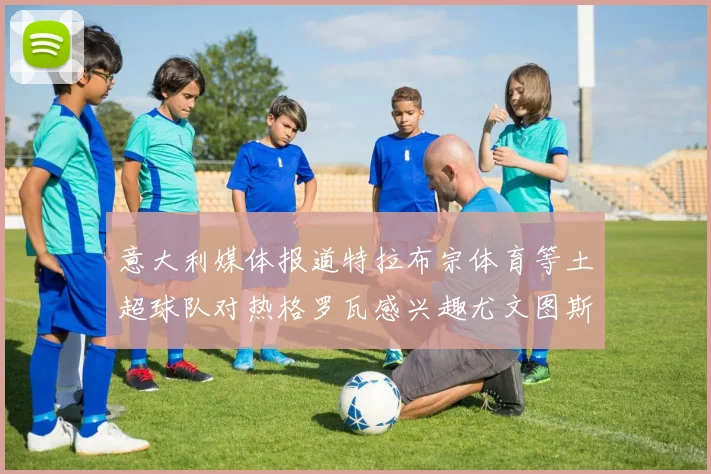 意大利媒体报道特拉布宗体育等土超球队对热格罗瓦感兴趣尤文图斯准备出售该球员