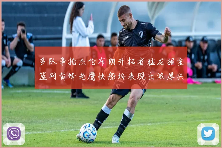 多队争抢杰伦布朗开拓者猛龙掘金篮网黄蜂老鹰快船均表现出浓厚兴趣