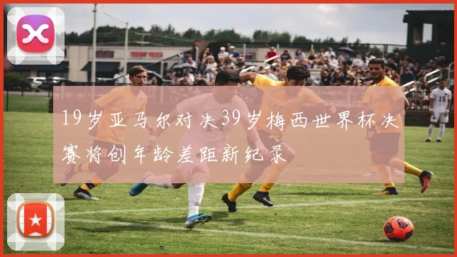 19岁亚马尔对决39岁梅西世界杯决赛将创年龄差距新纪录