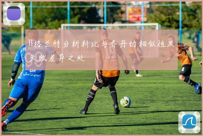 H格兰特分析科比与乔丹的相似性及天赋差异之处